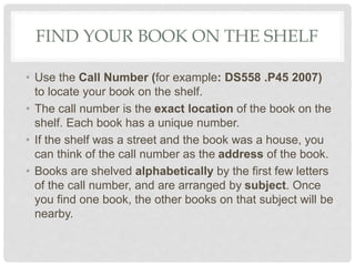 FIND YOUR BOOK ON THE SHELF
• Use the Call Number (for example: DS558 .P45 2007)
to locate your book on the shelf.
• The call number is the exact location of the book on the
shelf. Each book has a unique number.
• If the shelf was a street and the book was a house, you
can think of the call number as the address of the book.
• Books are shelved alphabetically by the first few letters
of the call number, and are arranged by subject. Once
you find one book, the other books on that subject will be
nearby.
 