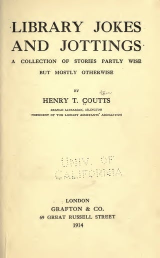 LIBRARY JOKES
AND JOTTINGS
A COLLECTION OF STORIES PARTLY WISE
BUT MOSTLY OTHERWISE
BY
HENRY T. COUTTS
BRANCH LIBRARIAN, ISLINGTON
PRESIDENT OF THE LIBRARY ASSISTANTS* ASSOCIATION
LONDON
GRAFTON & GO.
69 GREAT RUSSELL STREET
1914
 