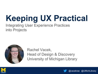 @vacekrae @UMichLibrary
Keeping UX Practical
Integrating User Experience Practices
into Projects
Rachel Vacek,
Head of Design & Discovery
University of Michigan Library
 