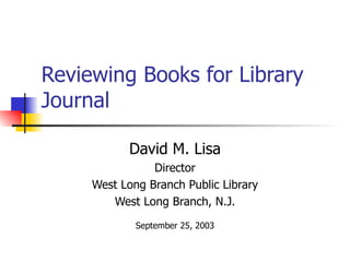 Reviewing Books for Library
Journal

           David M. Lisa
                Director
     West Long Branch Public Library
        West Long Branch, N.J.
             September 25, 2003
 