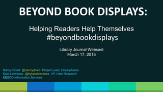 Helping Readers Help Themselves
BEYOND BOOK DISPLAYS:
#beyondbookdisplays
Library Journal Webcast
March 17, 2015
Nancy Dowd @nancydowd Project Lead, LibraryAware
Kate Lawrence @bykatelawrence VP, User Research
EBSCO Information Services
 