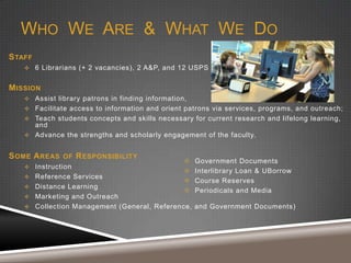 WHO WE ARE & WHAT WE DO
S TAFF
 6 Librarians (+ 2 vacancies), 2 A&P, and 12 USPS

M ISSION
 Assist library patrons in finding information,
 Facilitate access to information and orient patrons via services, programs, and outreach;
 Teach students concepts and skills necessary for current research and lifelong learning,

and
 Advance the strengths and scholarly engagement of the faculty.

S OME A REAS

OF

R ESPONSIBILITY

 Instruction
 Reference Services
 Distance Learning
 Marketing and Outreach






Government Documents
Interlibrary Loan & UBorrow
Course Reserves
Periodicals and Media

 Collection Management (General, Reference, and Government Documents)

 