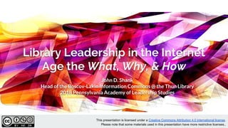 Library Leadership in the Internet
Age the What, Why, & How
John D. Shank
Head of the Boscov-Lakin Information Commons @ the Thun Library
2018 Pennsylvania Academy of Leadership Studies
This presentation is licensed under a Creative Commons Attribution 4.0 international license.
Please note that some materials used in this presentation have more restrictive licenses..
 