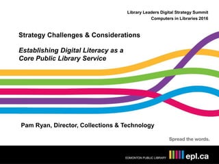 Library Leaders Digital Strategy Summit
Computers in Libraries 2016
Strategy Challenges & Considerations
Establishing Digital Literacy as a
Core Public Library Service
Pam Ryan, Director, Collections & Technology
 