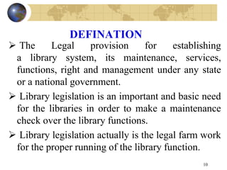 DEFINATION
 The Legal provision for establishing
a library system, its maintenance, services,
functions, right and management under any state
or a national government.
 Library legislation is an important and basic need
for the libraries in order to make a maintenance
check over the library functions.
 Library legislation actually is the legal farm work
for the proper running of the library function.
10
 