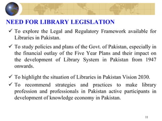 NEED FOR LIBRARY LEGISLATION
 To explore the Legal and Regulatory Framework available for
Libraries in Pakistan.
 To study policies and plans of the Govt. of Pakistan, especially in
the financial outlay of the Five Year Plans and their impact on
the development of Library System in Pakistan from 1947
onwards.
 To highlight the situation of Libraries in Pakistan Vision 2030.
 To recommend strategies and practices to make library
profession and professionals in Pakistan active participants in
development of knowledge economy in Pakistan.
11
 