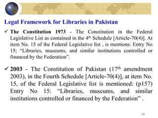 Legal Framework for Libraries in Pakistan
 The Constitution 1973 - The Constitution in the Federal
Legislative List as contained in the 4th Schedule [Article-70(4)]. At
item No. 15 of the Federal Legislative list , is mentions: Entry No
15; “Libraries, museums, and similar institutions controlled or
financed by the Federation”.
 2003 - The Constitution of Pakistan (17th amendment
2003), in the Fourth Schedule [Article-70(4)], at item No.
15, of the Federal Legislative list is mentioned: (p157)
Entry No 15: “Libraries, museums, and similar
institutions controlled or financed by the Federation” .
13
 