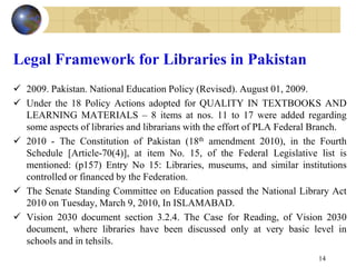Legal Framework for Libraries in Pakistan
 2009. Pakistan. National Education Policy (Revised). August 01, 2009.
 Under the 18 Policy Actions adopted for QUALITY IN TEXTBOOKS AND
LEARNING MATERIALS – 8 items at nos. 11 to 17 were added regarding
some aspects of libraries and librarians with the effort of PLA Federal Branch.
 2010 - The Constitution of Pakistan (18th amendment 2010), in the Fourth
Schedule [Article-70(4)], at item No. 15, of the Federal Legislative list is
mentioned: (p157) Entry No 15: Libraries, museums, and similar institutions
controlled or financed by the Federation.
 The Senate Standing Committee on Education passed the National Library Act
2010 on Tuesday, March 9, 2010, In ISLAMABAD.
 Vision 2030 document section 3.2.4. The Case for Reading, of Vision 2030
document, where libraries have been discussed only at very basic level in
schools and in tehsils.
14
 