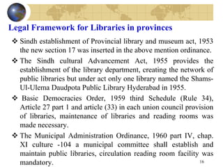 Legal Framework for Libraries in provinces
 Sindh establishment of Provincial library and museum act, 1953
the new section 17 was inserted in the above mention ordinance.
 The Sindh cultural Advancement Act, 1955 provides the
establishment of the library department, creating the network of
public libraries but under act only one library named the Shams-
Ul-Ulema Daudpota Public Library Hyderabad in 1955.
 Basic Democracies Order, 1959 third Schedule (Rule 34),
Article 27 part 1 and article (33) in each union council provision
of libraries, maintenance of libraries and reading rooms was
made necessary.
 The Municipal Administration Ordinance, 1960 part IV, chap.
XI culture -104 a municipal committee shall establish and
maintain public libraries, circulation reading room facility was
mandatory. 16
 