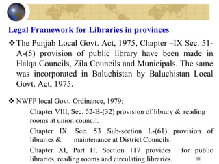 Legal Framework for Libraries in provinces
The Punjab Local Govt. Act, 1975, Chapter –IX Sec. 51-
A-(5) provision of public library have been made in
Halqa Councils, Zila Councils and Municipals. The same
was incorporated in Baluchistan by Baluchistan Local
Govt. Act, 1975.
 NWFP local Govt. Ordinance, 1979:
Chapter VIII, Sec. 52-B-(32) provision of library & reading
rooms at union council.
Chapter IX, Sec. 53 Sub-section L-(61) provision of
libraries & maintenance at District Councils.
Chapter XI, Part H, Section 117 provides for public
libraries, reading rooms and circulating libraries. 18
 