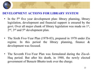 DEVELOPMENT ACTIONS FOR LIBRARY SYSTEM
• In the 5th five year development plan: library planning, library
legislation, development and financial support is ensured by the
govt. Over all major chunk of library legislation was made on 1st,
2nd, 3rd and 5th development plan.
• The Sixth Five-Year Plan (1978-83), prepared in 1978 under Zia
regime. In this period the library planning, finance &
development was focused.
• The Seventh Five-Year Plan was formulated during the Zia-ul-
Haq period. But after his death, in 1988, the newly elected
government of Benazir Bhutto took over the charge.
22
 