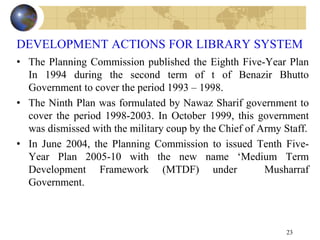 DEVELOPMENT ACTIONS FOR LIBRARY SYSTEM
• The Planning Commission published the Eighth Five-Year Plan
In 1994 during the second term of t of Benazir Bhutto
Government to cover the period 1993 – 1998.
• The Ninth Plan was formulated by Nawaz Sharif government to
cover the period 1998-2003. In October 1999, this government
was dismissed with the military coup by the Chief of Army Staff.
• In June 2004, the Planning Commission to issued Tenth Five-
Year Plan 2005-10 with the new name „Medium Term
Development Framework (MTDF) under Musharraf
Government.
23
 