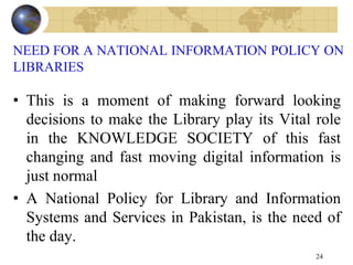 NEED FOR A NATIONAL INFORMATION POLICY ON
LIBRARIES
• This is a moment of making forward looking
decisions to make the Library play its Vital role
in the KNOWLEDGE SOCIETY of this fast
changing and fast moving digital information is
just normal
• A National Policy for Library and Information
Systems and Services in Pakistan, is the need of
the day.
24
 