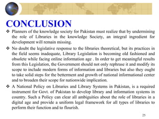 CONCLUSION
 Planners of the knowledge society for Pakistan must realize that by undermining
the role of Libraries in the knowledge Society, an integral ingredient for
development will remain missing.
 No doubt the legislative response to the libraries theoretical, but its practices in
the field seems inadequate, Library Legislation is becoming old fashioned and
obsolete while facing online information age . In order to get meaningful results
from this Legislation, the Government should not only rephrase it and modify its
scope to include modern forms of information and libraries but also they ought
to take solid steps for the betterment and growth of national informational center
and to broaden their scope for nationwide implication.
 A National Policy on Libraries and Library Systems in Pakistan, is a required
instrument for Govt. of Pakistan to develop library and information systems in
country. Such a Policy can clear all ambiguities about the role of libraries in a
digital age and provide a uniform legal framework for all types of libraries to
perform their function and to flourish.
25
 