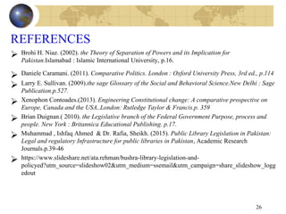 REFERENCES
 Brohi H. Niaz. (2002). the Theory of Separation of Powers and its Implication for
Pakistan.Islamabad : Islamic International University, p.16.
 Daniele Caramani. (2011). Comparative Politics. London : Oxford University Press, 3rd ed., p.114
 Larry E. Sullivan. (2009).the sage Glossary of the Social and Behavioral Science.New Delhi : Sage
Publication.p.527.
 Xenophon Contoades.(2013). Engineering Constitutional change: A comparative prospective on
Europe, Canada and the USA,.London: Rutledge Taylor & Francis.p. 359
 Brian Duignan.( 2010). the Legislative branch of the Federal Government Purpose, process and
people. New York : Britannica Educational Publishing. p.17.
 Muhammad , Ishfaq Ahmed & Dr. Rafia, Sheikh. (2015). Public Library Legislation in Pakistan:
Legal and regulatory Infrastructure for public libraries in Pakistan, Academic Research
Journals.p.39-46
 https://www.slideshare.net/ata.rehman/bushra-library-legislation-and-
policyed?utm_source=slideshow02&utm_medium=ssemail&utm_campaign=share_slideshow_logg
edout
26
 