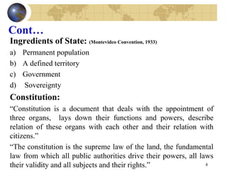 Cont…
Ingredients of State: (Montevideo Convention, 1933)
a) Permanent population
b) A defined territory
c) Government
d) Sovereignty
Constitution:
“Constitution is a document that deals with the appointment of
three organs, lays down their functions and powers, describe
relation of these organs with each other and their relation with
citizens.”
“The constitution is the supreme law of the land, the fundamental
law from which all public authorities drive their powers, all laws
their validity and all subjects and their rights.” 4
 