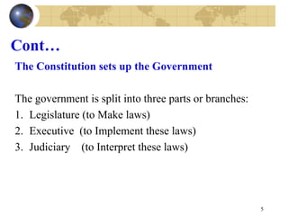 Cont…
The Constitution sets up the Government
The government is split into three parts or branches:
1. Legislature (to Make laws)
2. Executive (to Implement these laws)
3. Judiciary (to Interpret these laws)
5
 
