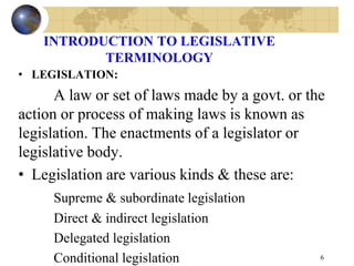 INTRODUCTION TO LEGISLATIVE
TERMINOLOGY
• LEGISLATION:
A law or set of laws made by a govt. or the
action or process of making laws is known as
legislation. The enactments of a legislator or
legislative body.
• Legislation are various kinds & these are:
Supreme & subordinate legislation
Direct & indirect legislation
Delegated legislation
Conditional legislation 6
 