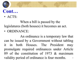 Cont…
• ACTS:
When a bill is passed by the
legislatures (both houses) it becomes an act.
• ORDINANCE:
An ordinance is a temporary law that
can be issued by a Government without tabling
it in both Houses. The President may
promulgate required ordinances under Article
89 of the constitution of 1973 & maximum
validity period of ordinance is four months. 7
 