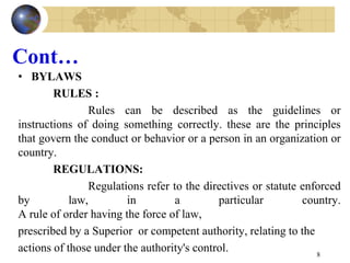 Cont…
• BYLAWS
RULES :
Rules can be described as the guidelines or
instructions of doing something correctly. these are the principles
that govern the conduct or behavior or a person in an organization or
country.
REGULATIONS:
Regulations refer to the directives or statute enforced
by law, in a particular country.
A rule of order having the force of law,
prescribed by a Superior or competent authority, relating to the
actions of those under the authority's control. 8
 