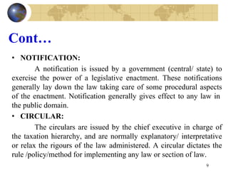 Cont…
• NOTIFICATION:
A notification is issued by a government (central/ state) to
exercise the power of a legislative enactment. These notifications
generally lay down the law taking care of some procedural aspects
of the enactment. Notification generally gives effect to any law in
the public domain.
• CIRCULAR:
The circulars are issued by the chief executive in charge of
the taxation hierarchy, and are normally explanatory/ interpretative
or relax the rigours of the law administered. A circular dictates the
rule /policy/method for implementing any law or section of law.
9
 