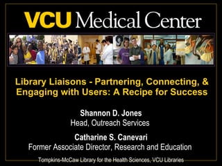 Library Liaisons - Partnering, Connecting, & Engaging with Users: A Recipe for Success Shannon D. Jones Head, Outreach Services  Catharine S. Canevari Former Associate Director, Research and Education  Tompkins-McCaw Library for the Health Sciences, VCU Libraries 