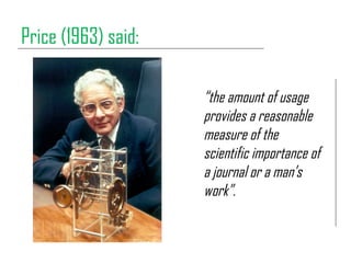Price (1963) said:
“the amount of usage
provides a reasonable
measure of the
scientific importance of
a journal or a man’s...