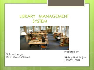 LIBRARY MANAGEMENT
SYSTEM
1
Sub incharge:
Prof. Mansi Vithlani
Prepared by:
Akshay N Mahajan
120573116004
 