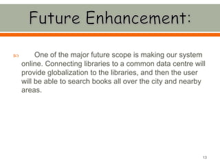  One of the major future scope is making our system
online. Connecting libraries to a common data centre will
provide globalization to the libraries, and then the user
will be able to search books all over the city and nearby
areas.
13
 