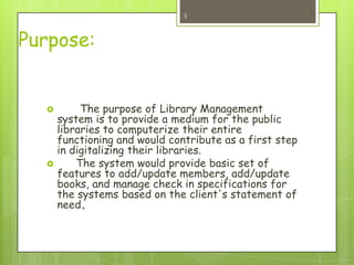 Purpose:
 The purpose of Library Management
system is to provide a medium for the public
libraries to computerize their entire
functioning and would contribute as a first step
in digitalizing their libraries.
 The system would provide basic set of
features to add/update members, add/update
books, and manage check in specifications for
the systems based on the client's statement of
need.
3
 