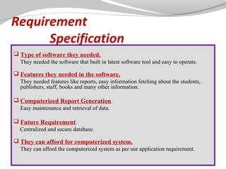 Requirement
Specification
 Type of software they needed.
They needed the software that built in latest software tool and easy to operate.

 Features they needed in the software.
They needed features like reports, easy information fetching about the students,
publishers, staff, books and many other information.

 Computerized Report Generation.
Easy maintenance and retrieval of data.

 Future Requirement.
Centralized and secure database.

 They can afford for computerized system.
They can afford the computerized system as per our application requirement.

 