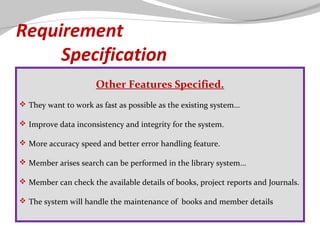 Requirement
Specification
Other Features Specified.
 They want to work as fast as possible as the existing system...
 Improve data inconsistency and integrity for the system.
 More accuracy speed and better error handling feature.
 Member arises search can be performed in the library system...
 Member can check the available details of books, project reports and Journals.
 The system will handle the maintenance of books and member details

 
