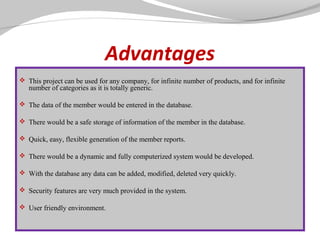 Advantages
 This project can be used for any company, for infinite number of products, and for infinite

number of categories as it is totally generic.

 The data of the member would be entered in the database.
 There would be a safe storage of information of the member in the database.
 Quick, easy, flexible generation of the member reports.
 There would be a dynamic and fully computerized system would be developed.
 With the database any data can be added, modified, deleted very quickly.
 Security features are very much provided in the system.
 User friendly environment.

 