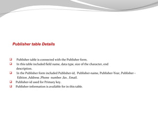 Publisher table Details







Publisher table is connected with the Publisher form.
In this table included field name, data type, size of the character, end
description.
In the Publisher form included Publisher-id, Publisher-name, Publisher-Year, Publisher Edition ,Address ,Phone number ,fax , Email.
Publisher-id used for Primary key.
Publisher-information is available for in this table.

 