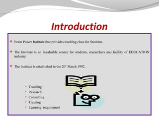Introduction
 Brain Power Institute that provides teaching class for Students.
 The Institute is an invaluable source for students, researchers and facility of EDUCATION

industry.
 The Institute is established in the 20th March 1992.







Teaching
Research
Consulting
Training
Learning requirement

 