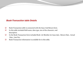 Book-Transaction table Details






Book-Transaction table is connected with the Issue And Return form.
In this table included field name, data type, size of the character, end
description.
In the Book-Transaction form included Book -id, Member-id, Issue date , Return Date , Actual
Date , Late Fee.
Book-Transaction information is available for in this table.

 