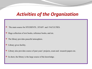 Activities of the Organization
 The main source for STUDENTS , STAFF and FACULTIES.
 Huge collection of text books, reference books, and etc.
 The library provides peaceful atmosphere.
 Library gives facility.
 Library also provides source of past years’ projects, exam and research papers etc.
 In short, the library is the large source of the knowledge .

 