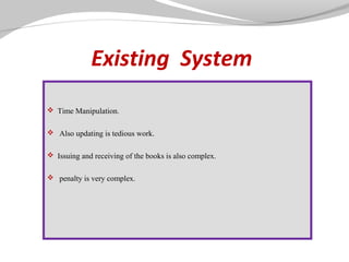 Existing System
 Time Manipulation.
 Also updating is tedious work.
 Issuing and receiving of the books is also complex.
 penalty is very complex.

 
