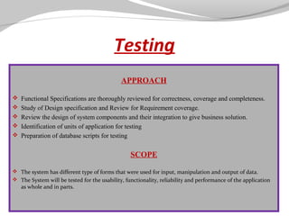 Testing
 

APPROACH
 Functional Specifications are thoroughly reviewed for correctness, coverage and completeness.
 Study of Design specification and Review for Requirement coverage.
 Review the design of system components and their integration to give business solution.
 Identification of units of application for testing
 Preparation of database scripts for testing

SCOPE
 
 The system has different type of forms that were used for input, manipulation and output of data. 
 The System will be tested for the usability, functionality, reliability and performance of the application 
as whole and in parts.

 