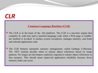 CLR
 

Common Language Runtime (CLR)
       

 The CLR is at the heart of the .Net platform. The CLR is a run-time engine that

compiles IL code into native machine-language code when a Web page or middletier method is invoked. It catches system exceptions, manages memory, and loads
and unloads application code.
 The CLR features automatic memory management, called Garbage Collection.

The .NET runtime decides when to release object references based on usage
patterns. No longer are developers explicitly required to release object references or
free memory. This should mean improved application reliability because fewer
memory leaks can occur.

 