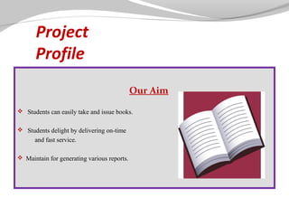 Project
Profile
Our Aim
 
 Students can easily take and issue books.
 Students delight by delivering on-time

and fast service.
 Maintain for generating various reports.

 