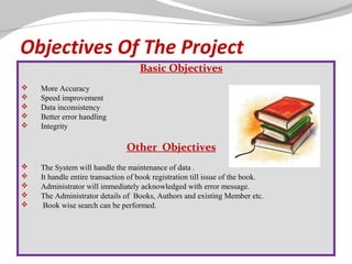 Objectives Of The Project
Basic Objectives






More Accuracy
Speed improvement
Data inconsistency
Better error handling
Integrity

Other Objectives





 

The System will handle the maintenance of data .
It handle entire transaction of book registration till issue of the book.
Administrator will immediately acknowledged with error message.
The Administrator details of Books, Authors and existing Member etc.
Book wise search can be performed.

 