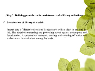 Step 5: Defining procedures for maintenance of a library collections
 Preservation of library material:
Proper care of library collections is necessary with a view to prolong its
life. This requires preserving and protecting books against decompose and
deterioration. As preventive measures, dusting and cleaning of books and
shelves must be carried out on regular basis.
 