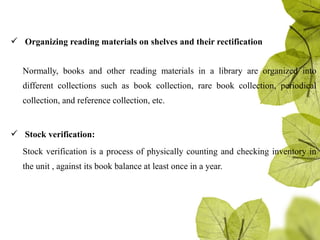  Organizing reading materials on shelves and their rectification
Normally, books and other reading materials in a library are organized into
different collections such as book collection, rare book collection, periodical
collection, and reference collection, etc.
 Stock verification:
Stock verification is a process of physically counting and checking inventory in
the unit , against its book balance at least once in a year.
 