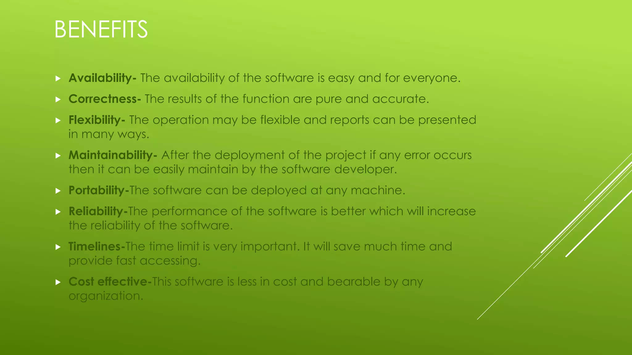 BENEFITS
 Availability- The availability of the software is easy and for everyone.
 Correctness- The results of the function are pure and accurate.
 Flexibility- The operation may be flexible and reports can be presented
in many ways.
 Maintainability- After the deployment of the project if any error occurs
then it can be easily maintain by the software developer.
 Portability-The software can be deployed at any machine.
 Reliability-The performance of the software is better which will increase
the reliability of the software.
 Timelines-The time limit is very important. It will save much time and
provide fast accessing.
 Cost effective-This software is less in cost and bearable by any
organization.
 