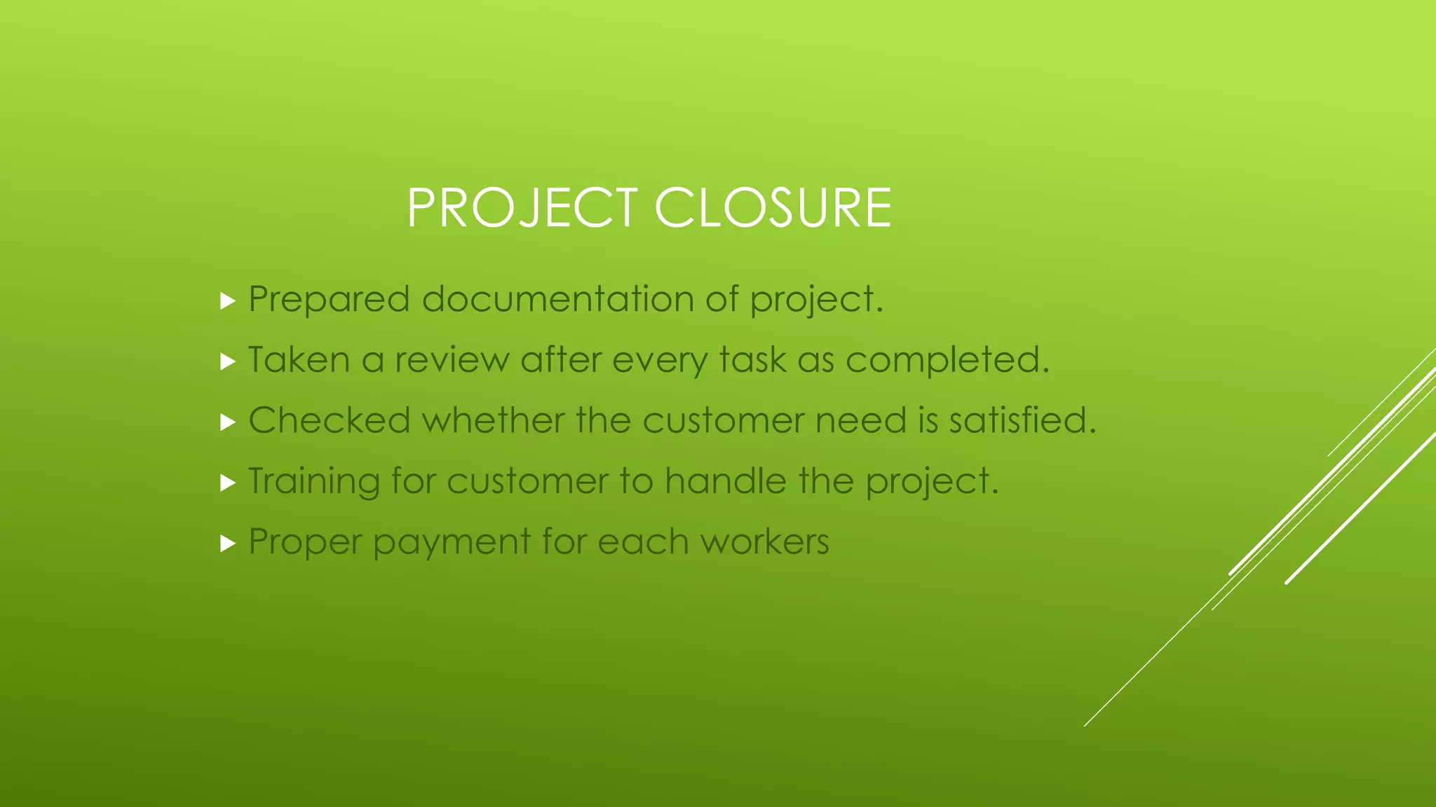PROJECT CLOSURE
 Prepared documentation of project.
 Taken a review after every task as completed.
 Checked whether the customer need is satisfied.
 Training for customer to handle the project.
 Proper payment for each workers
 