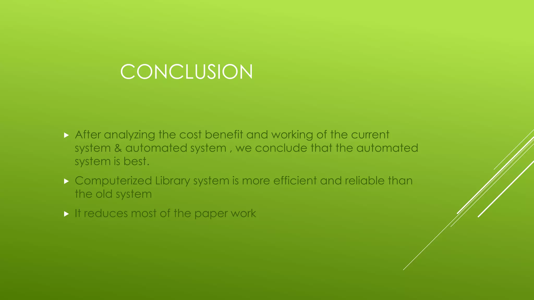 CONCLUSION
 After analyzing the cost benefit and working of the current
system & automated system , we conclude that the automated
system is best.
 Computerized Library system is more efficient and reliable than
the old system
 It reduces most of the paper work
 