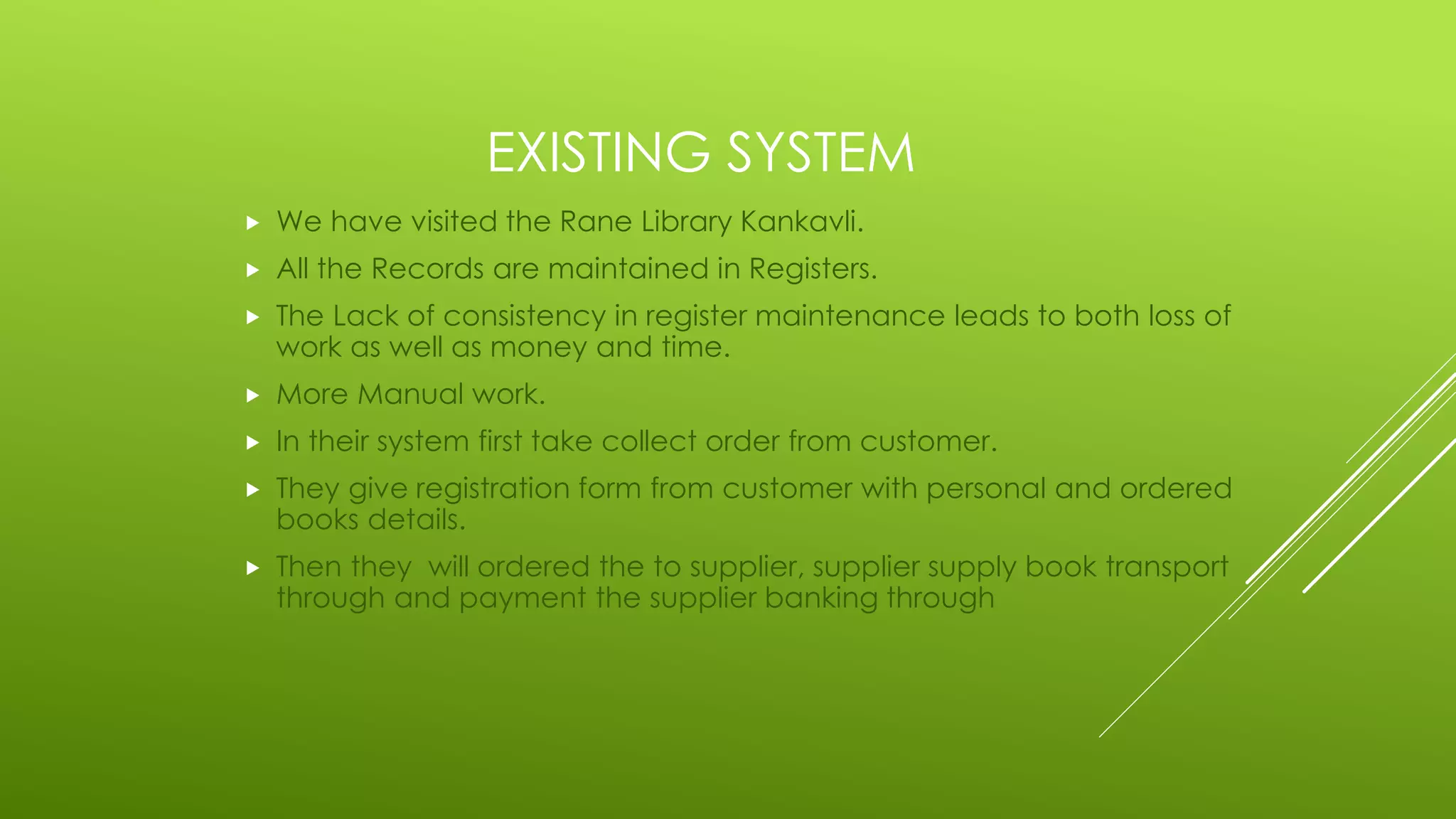 EXISTING SYSTEM
 We have visited the Rane Library Kankavli.
 All the Records are maintained in Registers.
 The Lack of consistency in register maintenance leads to both loss of
work as well as money and time.
 More Manual work.
 In their system first take collect order from customer.
 They give registration form from customer with personal and ordered
books details.
 Then they will ordered the to supplier, supplier supply book transport
through and payment the supplier banking through
 