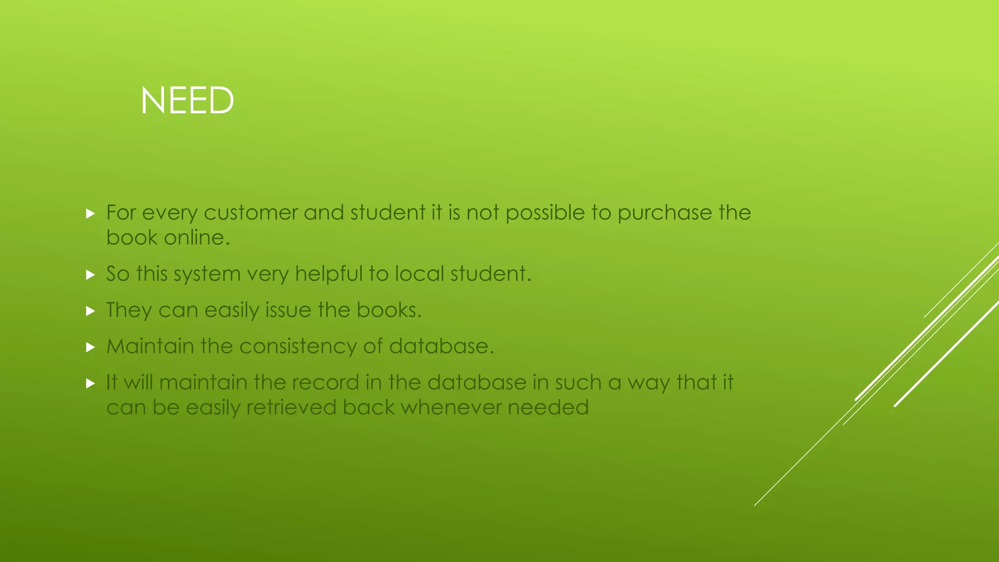NEED
 For every customer and student it is not possible to purchase the
book online.
 So this system very helpful to local student.
 They can easily issue the books.
 Maintain the consistency of database.
 It will maintain the record in the database in such a way that it
can be easily retrieved back whenever needed
 