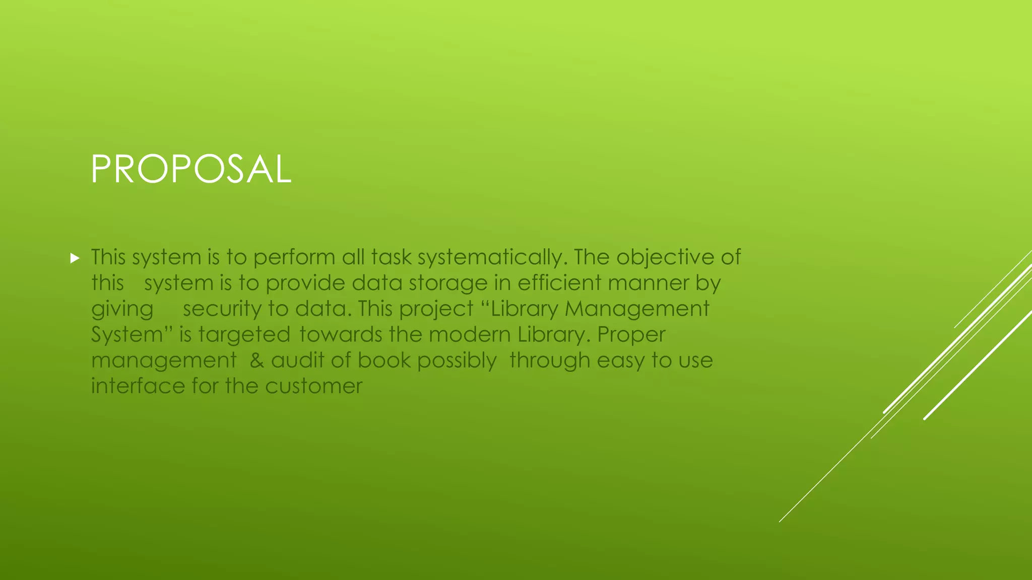 PROPOSAL
 This system is to perform all task systematically. The objective of
this system is to provide data storage in efficient manner by
giving security to data. This project “Library Management
System” is targeted towards the modern Library. Proper
management & audit of book possibly through easy to use
interface for the customer
 